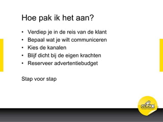 Hoe pak ik het aan?
• Verdiep je in de reis van de klant
• Bepaal wat je wilt communiceren
• Kies de kanalen
• Blijf dicht bij de eigen krachten
• Reserveer advertentiebudget
Stap voor stap
 