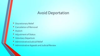 Avoid Deportation 
• Discretionary Relief 
• Cancelation of Removal 
• Asylum 
• Adjustment of Status 
• Voluntary Departure 
• Administrative/Judicial Relief 
• Administrative Appeals and Judicial Review 
 