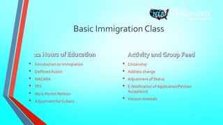 Basic Immigration Class 
• Introduction to Immigration 
• Deffered Action 
• NACARA 
• TPS 
• Work Permit Petition 
• Adjustment for Cubans 
• Citizenship 
• Address change 
• Adjustment of Status 
• E-Notification of Application/Petition 
Acceptance 
• Various renewals 
 