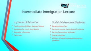Intermediate Immigration Lecture 
• Family petition-Children, Spouses, Siblings 
• Application for Family Unity Benefit 
• Biographic Information 
• Fiancé visa 
• Replacing Green Card 
• Petition to remove the condition of residence 
• Petition for American, Widow(er) 
• Special immigrant 
• Affidavit of Support and explaining poverty 
guidelines 
 