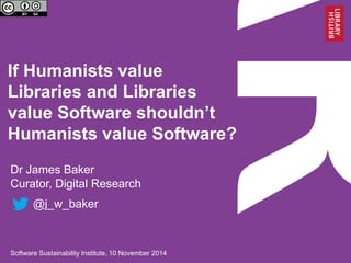 If Humanists value Libraries and Libraries value Software shouldn’t Humanists value Software? 
Dr James Baker 
Curator, Digital Research 
@j_w_baker 
Software Sustainability Institute, 10 November 2014  