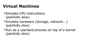 Virtual Machines 
Emulate CPU instructions 
(painfully slow) 
Emulate hardware (storage, network...) 
(painfully slow) 
Run as a userland process on top of a kernel 
(painfully slow) 
 
