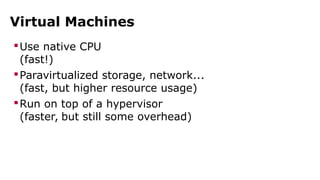 Virtual Machines 
Use native CPU 
(fast!) 
Paravirtualized storage, network... 
(fast, but higher resource usage) 
Run on top of a hypervisor 
(faster, but still some overhead) 
 