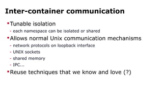 Inter-container communication 
Tunable isolation 
- each namespace can be isolated or shared 
Allows normal Unix communication mechanisms 
- network protocols on loopback interface 
- UNIX sockets 
- shared memory 
- IPC... 
Reuse techniques that we know and love (?) 
 