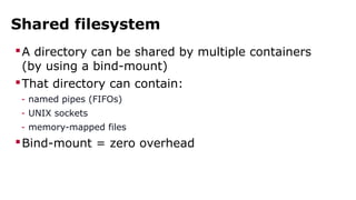 Shared filesystem 
A directory can be shared by multiple containers 
(by using a bind-mount) 
That directory can contain: 
- named pipes (FIFOs) 
- UNIX sockets 
- memory-mapped files 
Bind-mount = zero overhead 
 