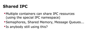 Shared IPC 
Multiple containers can share IPC resources 
(using the special IPC namespace) 
Semaphores, Shared Memory, Message Queues... 
Is anybody still using this? 
 