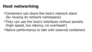 Host networking 
Containers can share the host's network stack 
(by reusing its network namespace) 
They can use the host's interfaces without penalty 
(high speed, low latency, no overhead!) 
Native performance to talk with external containers 
 