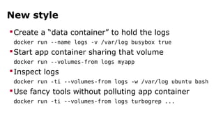 New style 
Create a “data container” to hold the logs 
docker run --name logs -v /var/log busybox true 
Start app container sharing that volume 
docker run --volumes-from logs myapp 
Inspect logs 
docker run -ti --volumes-from logs -w /var/log ubuntu bash 
Use fancy tools without polluting app container 
docker run -ti --volumes-from logs turbogrep ... 
 