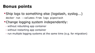 Bonus points 
Ship logs to something else (logstash, syslog...) 
docker run --volumes-from logs pipestash 
Change logging system independently: 
- without rebuilding app container 
- without restarting app container 
- run multiple logging systems at the same time (e.g. for migration) 
 