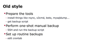 Old style 
Prepare the tools 
- install things like rsync, s3cmd, boto, mysqldump... 
- get backup script 
Perform one-shot manual backup 
- SSH and run the backup script 
Set up routine backups 
- edit crontab 
 