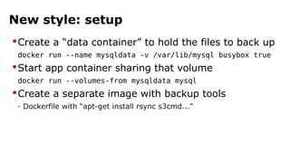 New style: setup 
Create a “data container” to hold the files to back up 
docker run --name mysqldata -v /var/lib/mysql busybox true 
Start app container sharing that volume 
docker run --volumes-from mysqldata mysql 
Create a separate image with backup tools 
- Dockerfile with “apt-get install rsync s3cmd...” 
 