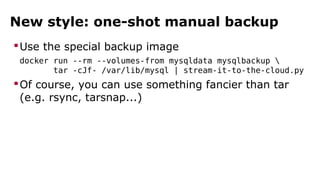 New style: one-shot manual backup 
Use the special backup image 
docker run --rm --volumes-from mysqldata mysqlbackup  
tar -cJf- /var/lib/mysql | stream-it-to-the-cloud.py 
Of course, you can use something fancier than tar 
(e.g. rsync, tarsnap...) 
 