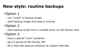 New style: routine backups 
Option 1 
- run “crond” in backup image 
- start backup image and keep it running 
Option 2 
- start backup script from a crontab entry on the Docker host 
Option 3 
- have a special “cron” container 
- give it access to the Docker API 
- let it start the backup container at regular intervals 
 