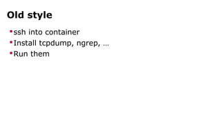 Old style 
ssh into container 
Install tcpdump, ngrep, … 
Run them 
 