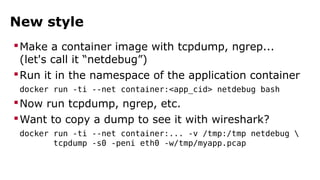 New style 
Make a container image with tcpdump, ngrep... 
(let's call it “netdebug”) 
Run it in the namespace of the application container 
docker run -ti --net container:<app_cid> netdebug bash 
Now run tcpdump, ngrep, etc. 
Want to copy a dump to see it with wireshark? 
docker run -ti --net container:... -v /tmp:/tmp netdebug  
tcpdump -s0 -peni eth0 -w/tmp/myapp.pcap 
 
