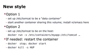 New style 
Option 1 
- set up /etc/tomcat to be a “data container” 
- start another container sharing this volume; install vi/emacs here 
Option 2 
- set up /etc/tomcat to be on the host: 
docker run -v /etc/containers/myapp:/etc/tomcat … 
If needed: restart the container 
- docker stop; docker start 
- docker kill -s HUP 
 