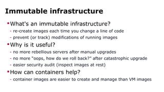 Immutable infrastructure 
What's an immutable infrastructure? 
- re-create images each time you change a line of code 
- prevent (or track) modifications of running images 
Why is it useful? 
- no more rebellious servers after manual upgrades 
- no more “oops, how do we roll back?” after catastrophic upgrade 
- easier security audit (inspect images at rest) 
How can containers help? 
- container images are easier to create and manage than VM images 
 