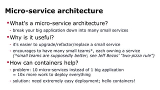 Micro-service architecture 
What's a micro-service architecture? 
- break your big application down into many small services 
Why is it useful? 
- it's easier to upgrade/refactor/replace a small service 
- encourages to have many small teams*, each owning a service 
(*small teams are supposedly better; see Jeff Bezos' “two-pizza rule”) 
How can containers help? 
- problem: 10 micro-services instead of 1 big application 
= 10x more work to deploy everything 
- solution: need extremely easy deployment; hello containers! 
 