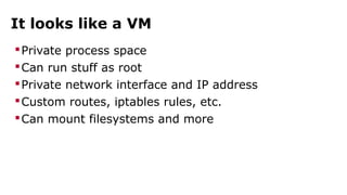 It looks like a VM 
Private process space 
Can run stuff as root 
Private network interface and IP address 
Custom routes, iptables rules, etc. 
Can mount filesystems and more 
 