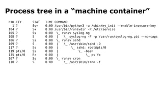 Process tree in a “machine container” 
PID TTY STAT TIME COMMAND 
1 ? Ss+ 0:00 /usr/bin/python3 -u /sbin/my_init --enable-insecure-key 
104 ? S+ 0:00 /usr/bin/runsvdir -P /etc/service 
105 ? Ss 0:00 _ runsv syslog-ng 
108 ? S 0:00 | _ syslog-ng -F -p /var/run/syslog-ng.pid --no-caps 
106 ? Ss 0:00 _ runsv sshd 
109 ? S 0:00 | _ /usr/sbin/sshd -D 
117 ? Ss 0:00 | _ sshd: root@pts/0 
119 pts/0 Ss 0:00 | _ -bash 
135 pts/0 R+ 0:00 | _ ps fx 
107 ? Ss 0:00 _ runsv cron 
110 ? S 0:00 _ /usr/sbin/cron -f 
 