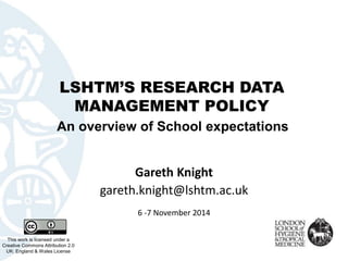 LSHTM’S RESEARCH DATA MANAGEMENT POLICY 
This work is licensed under aCreative Commons Attribution 2.0 UK: England & Wales License 
Gareth Knight 
gareth.knight@lshtm.ac.uk 
6 -7 November 2014 
An overview of School expectations  