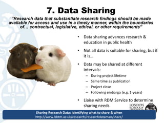 7. Data Sharing 
“Research data that substantiate research findings should be made available for access and use in a timely manner, within the boundaries of… contractual, legislative, ethical, or other requirements” 
•Data sharing advances research & education in public health 
•Not all data is suitable for sharing, but if it is… 
•Data may be shared at different intervals: 
–During project lifetime 
–Same time as publication 
–Project close 
–Following embargo (e.g. 1-years) 
•Liaise with RDM Service to determine sharing needs 
Sharing Research Data: Identifying what to share & when 
http://www.lshtm.ac.uk/research/researchdataman/share/  