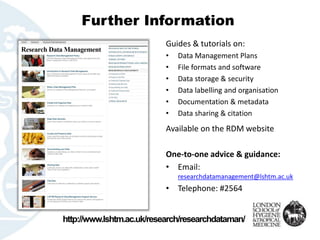 Further Information 
Guides & tutorials on: 
•Data Management Plans 
•File formats and software 
•Data storage & security 
•Data labelling and organisation 
•Documentation & metadata 
•Data sharing & citation 
Available on the RDM website 
One-to-one advice & guidance: 
•Email: researchdatamanagement@lshtm.ac.uk 
•Telephone: #2564 
http://www.lshtm.ac.uk/research/researchdataman/  
