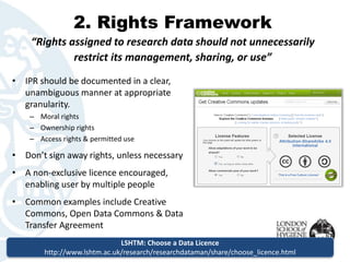 2. Rights Framework 
“Rights assigned to research data should not unnecessarily 
restrict its management, sharing, or use” 
•IPR should be documented in a clear, unambiguous manner at appropriate granularity. 
–Moral rights 
–Ownership rights 
–Access rights & permitted use 
•Don’t sign away rights, unless necessary 
•A non-exclusive licence encouraged, enabling user by multiple people 
•Common examples include Creative Commons, Open Data Commons & Data Transfer Agreement 
LSHTM: Choose a Data Licence 
http://www.lshtm.ac.uk/research/researchdataman/share/choose_licence.html  