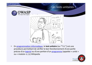 Les 
tests 
unitaires 
? 
• En 
programma6on 
informa6que, 
le 
test 
unitaire 
(ou 
"T.U.") 
est 
une 
procédure 
permejant 
de 
vérifier 
le 
bon 
fonc6onnement 
d'une 
par6e 
précise 
d'un 
logiciel 
ou 
d'une 
por6on 
d'un 
programme 
(appelée 
« 
unité 
» 
ou 
« 
module 
»). 
(c) 
Wikipedia 
 