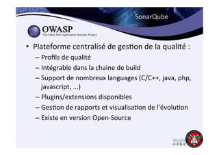 SonarQube 
• Plateforme 
centralisé 
de 
ges6on 
de 
la 
qualité 
: 
– Profils 
de 
qualité 
– Intégrable 
dans 
la 
chaine 
de 
build 
– Support 
de 
nombreux 
languages 
(C/C++, 
java, 
php, 
javascript, 
...) 
– Plugins/extensions 
disponibles 
– Ges6on 
de 
rapports 
et 
visualisa6on 
de 
l’évolu6on 
– Existe 
en 
version 
Open-­‐Source 
 
