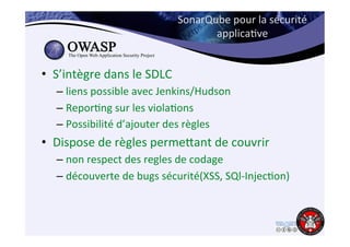 SonarQube 
pour 
la 
sécurité 
applica6ve 
• S’intègre 
dans 
le 
SDLC 
– liens 
possible 
avec 
Jenkins/Hudson 
– Repor6ng 
sur 
les 
viola6ons 
– Possibilité 
d’ajouter 
des 
règles 
• Dispose 
de 
règles 
permejant 
de 
couvrir 
– non 
respect 
des 
regles 
de 
codage 
– découverte 
de 
bugs 
sécurité(XSS, 
SQl-­‐Injec6on) 
 