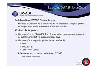 Le 
projet 
OWASP 
SonarQube 
• Collabora6on 
OWASP 
/ 
SonarSource 
– Mejre 
a 
disposi6on 
de 
la 
communauté 
un 
ensemble 
de 
règles, 
profils, 
et 
plugins 
pour 
analyser 
la 
sécurité 
avec 
SonarQube. 
• Plusieurs 
buts 
prévus 
– Livraison 
d’un 
profil 
OWASP 
Top10 
supporté 
et 
maintenu 
par 
le 
projet 
début 
Octobre 
2014 
vis 
a 
vis 
du 
langage 
Java. 
– Livraison 
d’autres 
profils 
(probablement 
en 
2015): 
• ASVS 
• ISO 
27034-­‐5 
• CERT 
Secure 
Coding 
– Développement 
de 
plugins 
spécifiques 
OWASP 
• pour 
les 
autres 
langages 
 