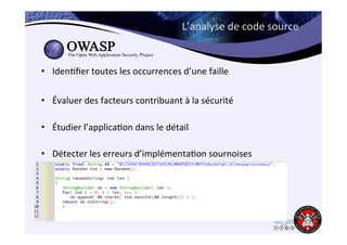L’analyse 
de 
code 
source 
• Iden6fier 
toutes 
les 
occurrences 
d’une 
faille 
• Évaluer 
des 
facteurs 
contribuant 
à 
la 
sécurité 
• Étudier 
l’applica6on 
dans 
le 
détail 
• Détecter 
les 
erreurs 
d’implémenta6on 
sournoises 
 