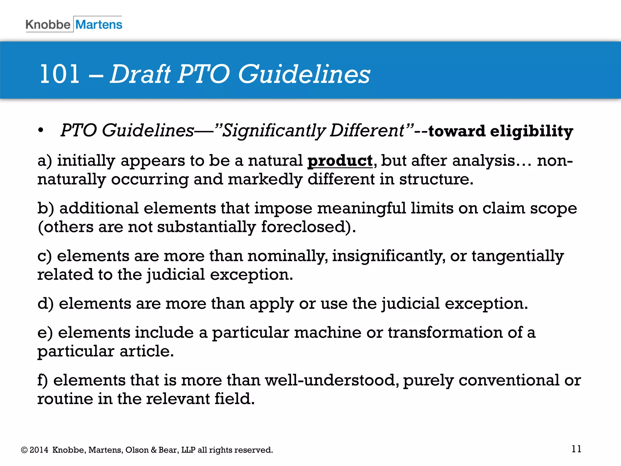 11 
© 2014 Knobbe, Martens, Olson & Bear, LLP all rights reserved. 
101 – Draft PTO Guidelines 
•PTO Guidelines—”Significantly Different”--toward eligibility 
a) initially appears to be a natural product, but after analysis… non- naturally occurring and markedly different in structure. 
b) additional elements that impose meaningful limits on claim scope (others are not substantially foreclosed). 
c) elements are more than nominally, insignificantly, or tangentially related to the judicial exception. 
d) elements are more than apply or use the judicial exception. 
e) elements include a particular machine or transformation of a particular article. 
f) elements that is more than well-understood, purely conventional or routine in the relevant field.  
