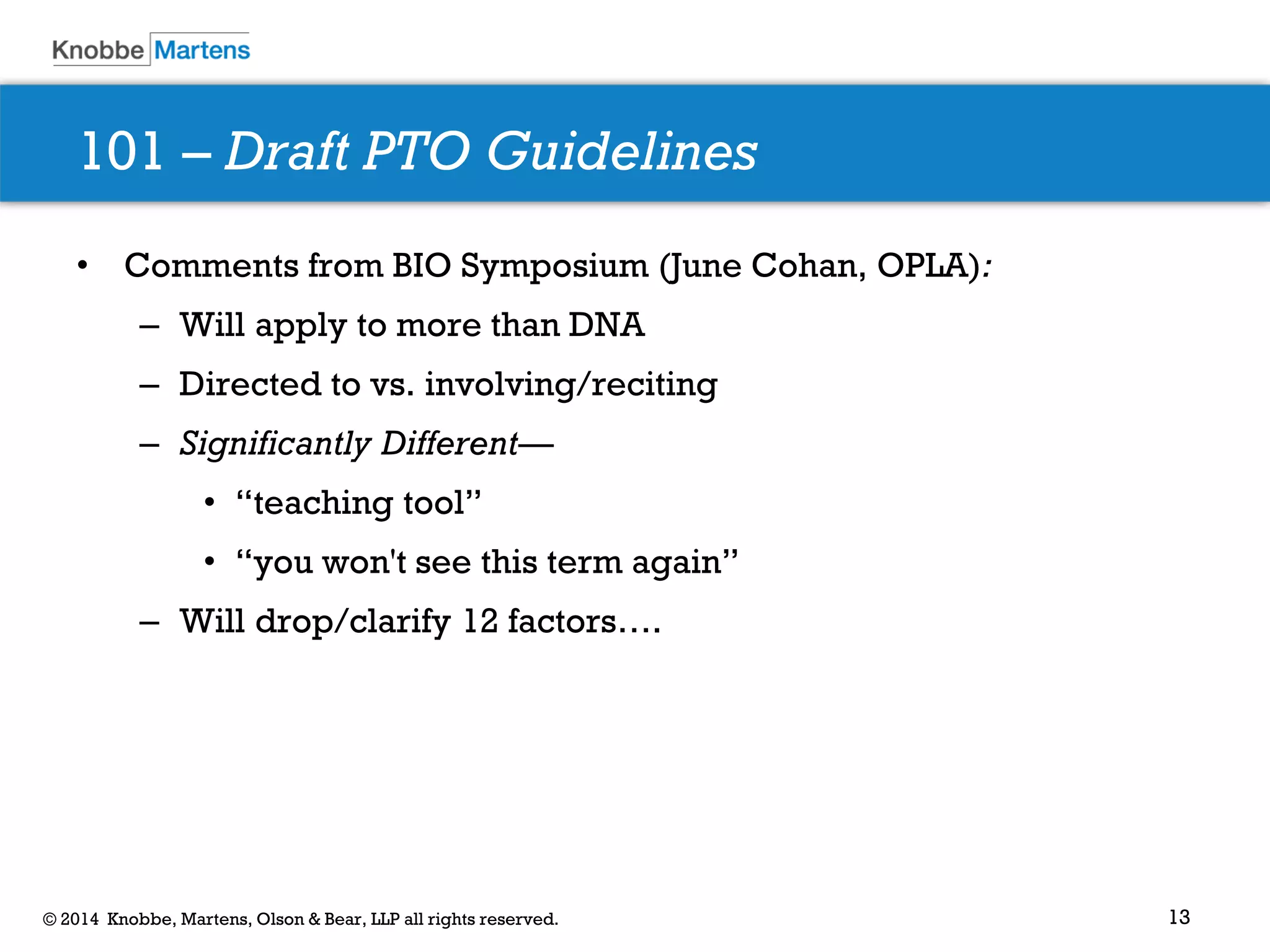 13 
© 2014 Knobbe, Martens, Olson & Bear, LLP all rights reserved. 
•Comments from BIO Symposium (June Cohan, OPLA): 
–Will apply to more than DNA 
–Directed to vs. involving/reciting 
–Significantly Different— 
•“teaching tool” 
•“you won't see this term again” 
–Will drop/clarify 12 factors…. 
101 – Draft PTO Guidelines  