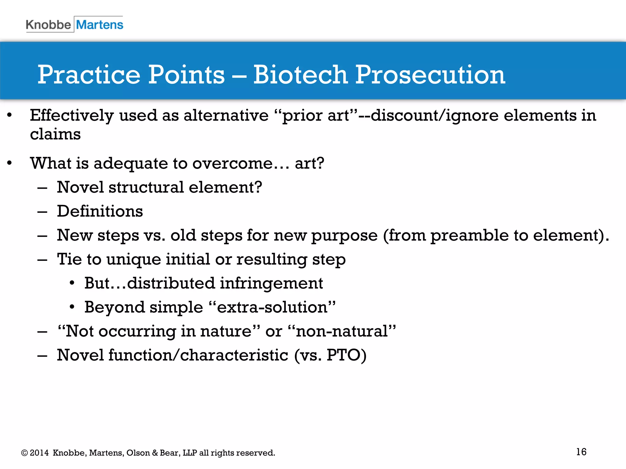 16 
© 2014 Knobbe, Martens, Olson & Bear, LLP all rights reserved. 
Practice Points – Biotech Prosecution 
•Effectively used as alternative “prior art”--discount/ignore elements in claims 
•What is adequate to overcome… art? 
–Novel structural element? 
–Definitions 
–New steps vs. old steps for new purpose (from preamble to element). 
–Tie to unique initial or resulting step 
•But…distributed infringement 
•Beyond simple “extra-solution” 
–“Not occurring in nature” or “non-natural” 
–Novel function/characteristic (vs. PTO) 
 