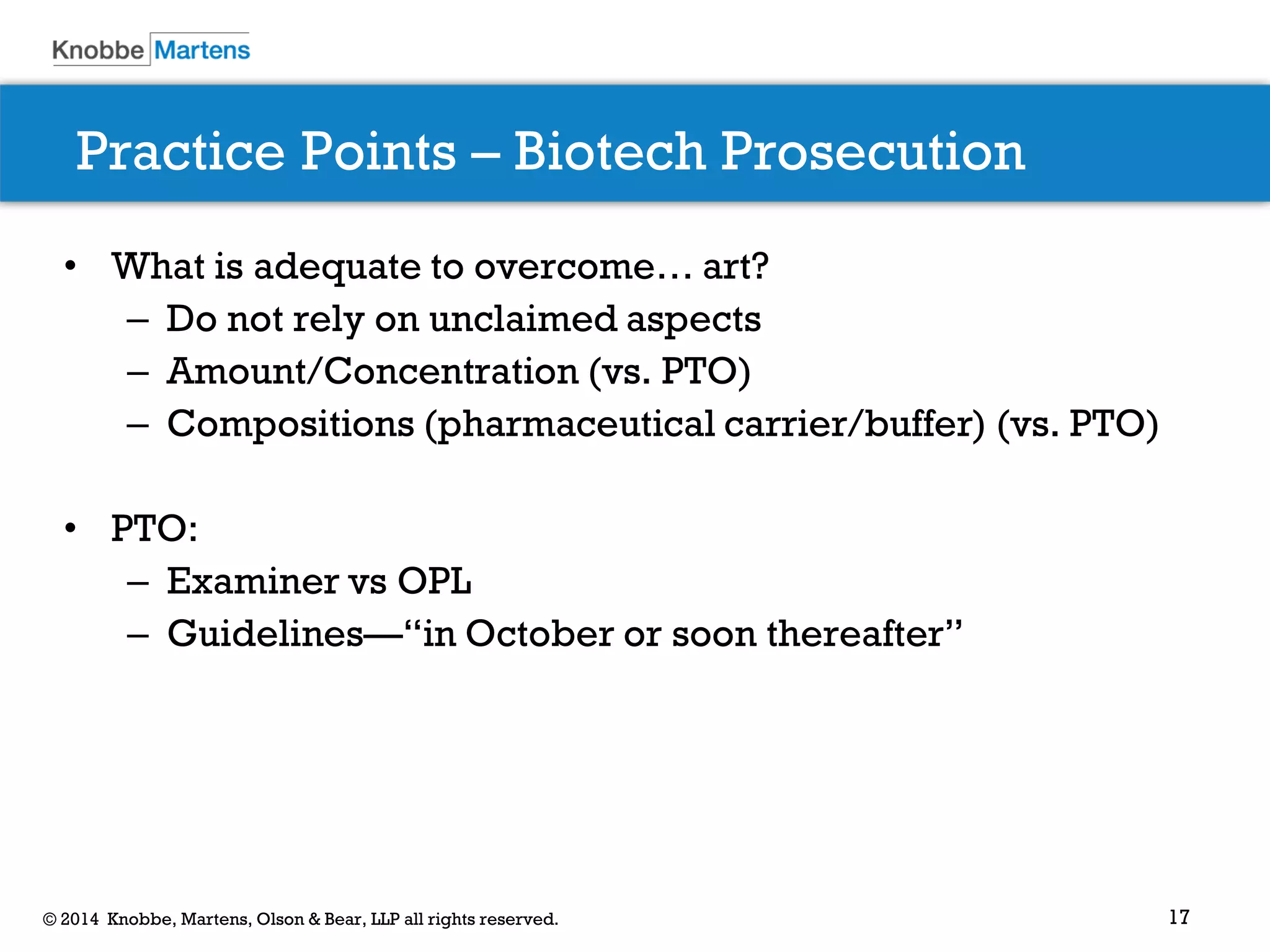 17 
© 2014 Knobbe, Martens, Olson & Bear, LLP all rights reserved. 
Practice Points – Biotech Prosecution 
•What is adequate to overcome… art? 
–Do not rely on unclaimed aspects 
–Amount/Concentration (vs. PTO) 
–Compositions (pharmaceutical carrier/buffer) (vs. PTO) 
•PTO: 
–Examiner vs OPL 
–Guidelines—“in October or soon thereafter” 
 