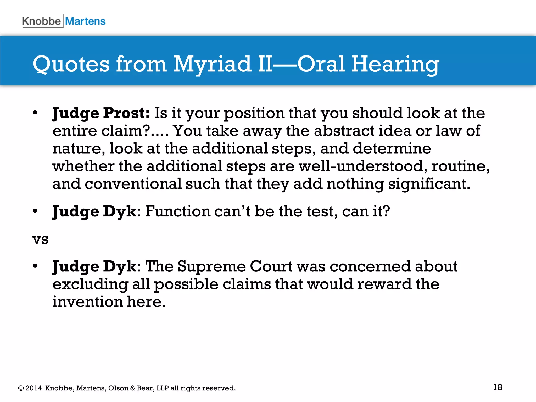 18 
© 2014 Knobbe, Martens, Olson & Bear, LLP all rights reserved. 
Quotes from Myriad II—Oral Hearing 
•Judge Prost: Is it your position that you should look at the entire claim?.... You take away the abstract idea or law of nature, look at the additional steps, and determine whether the additional steps are well-understood, routine, and conventional such that they add nothing significant. 
•Judge Dyk: Function can’t be the test, can it? 
vs 
•Judge Dyk: The Supreme Court was concerned about excluding all possible claims that would reward the invention here.  