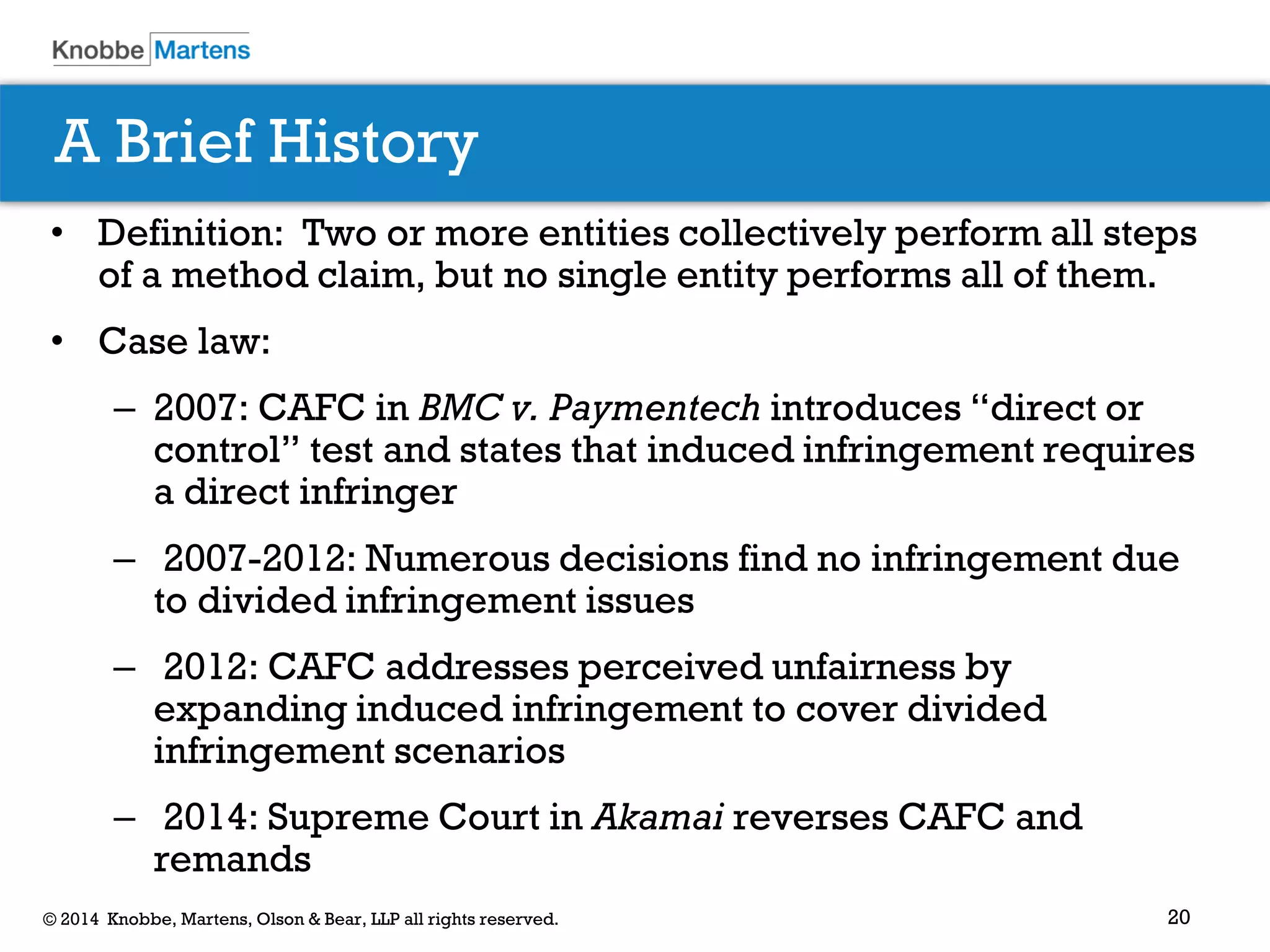 20 
© 2014 Knobbe, Martens, Olson & Bear, LLP all rights reserved. 
•Definition: Two or more entities collectively perform all steps of a method claim, but no single entity performs all of them. 
•Case law: 
–2007: CAFC in BMC v. Paymentech introduces “direct or control” test and states that induced infringement requires a direct infringer 
– 2007-2012: Numerous decisions find no infringement due to divided infringement issues 
– 2012: CAFC addresses perceived unfairness by expanding induced infringement to cover divided infringement scenarios 
– 2014: Supreme Court in Akamai reverses CAFC and remands 
A Brief History  