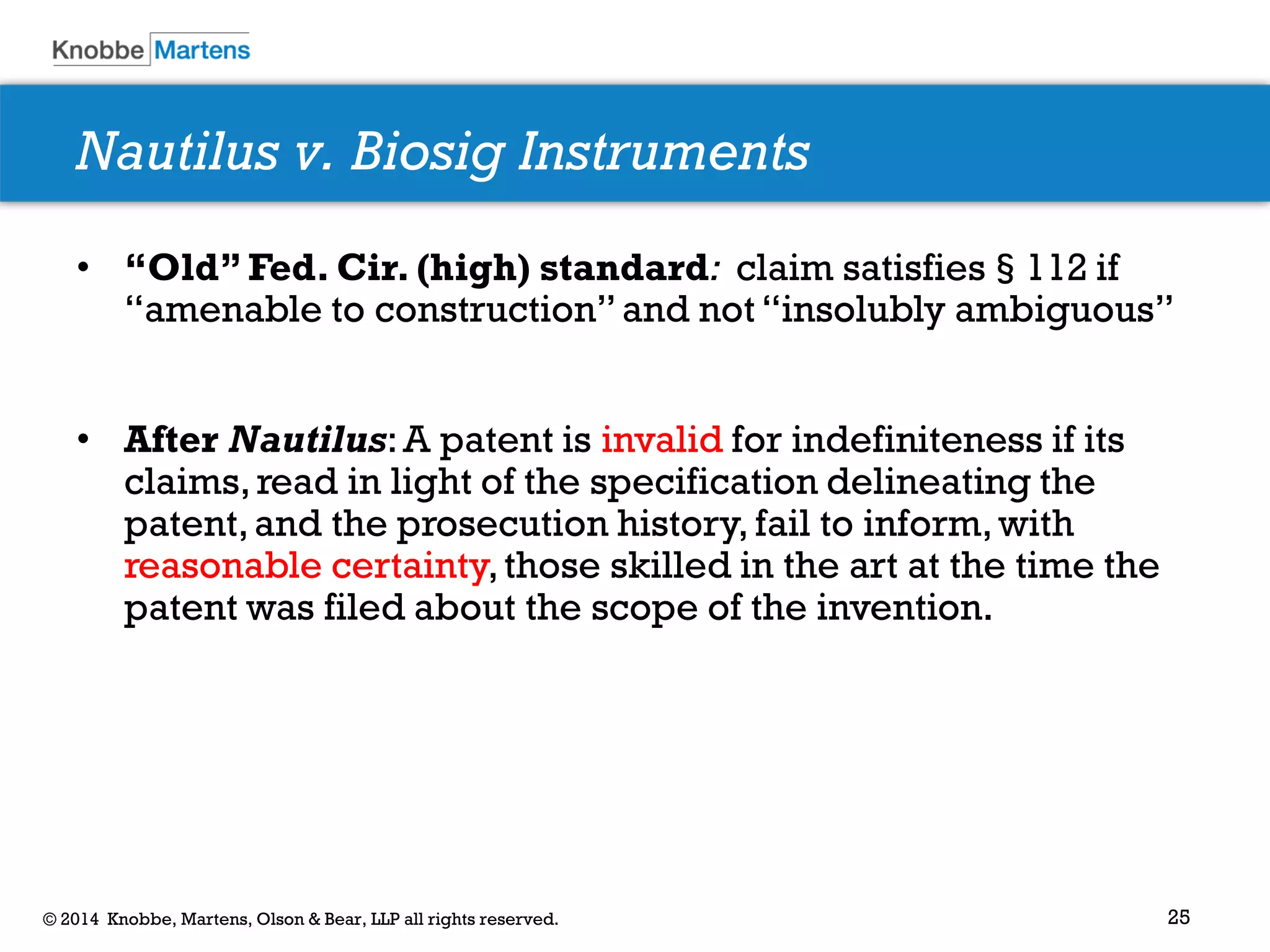 25 
© 2014 Knobbe, Martens, Olson & Bear, LLP all rights reserved. 
Nautilus v. Biosig Instruments 
•“Old” Fed. Cir. (high) standard: claim satisfies§112 if “amenable to construction” and not “insolubly ambiguous” 
•After Nautilus: A patent is invalid for indefiniteness if its claims, read in light of the specification delineating the patent, and the prosecution history, fail to inform, with reasonable certainty, those skilled in the art at the time the patent was filed about the scope of the invention. 
 