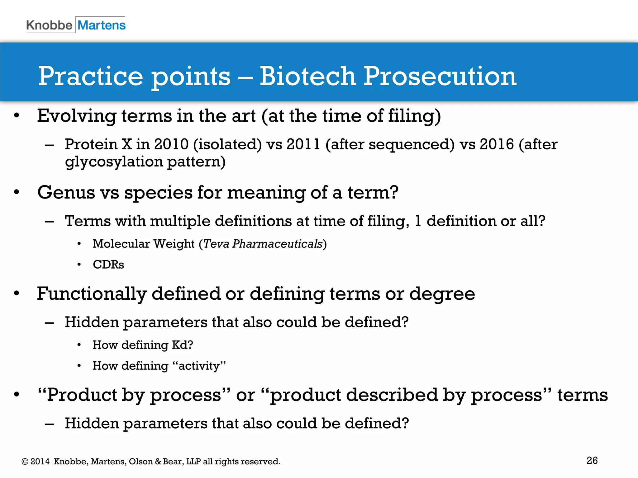 26 
© 2014 Knobbe, Martens, Olson & Bear, LLP all rights reserved. 
Practice points – Biotech Prosecution 
•Evolving terms in the art (at the time of filing) 
–Protein X in 2010 (isolated) vs 2011 (after sequenced) vs 2016 (after glycosylation pattern) 
•Genus vs species for meaning of a term? 
–Terms with multiple definitions at time of filing, 1 definition or all? 
•Molecular Weight (Teva Pharmaceuticals) 
•CDRs 
•Functionally defined or defining terms or degree 
–Hidden parameters that also could be defined? 
•How defining Kd? 
•How defining “activity” 
•“Product by process” or “product described by process” terms 
–Hidden parameters that also could be defined? 
 