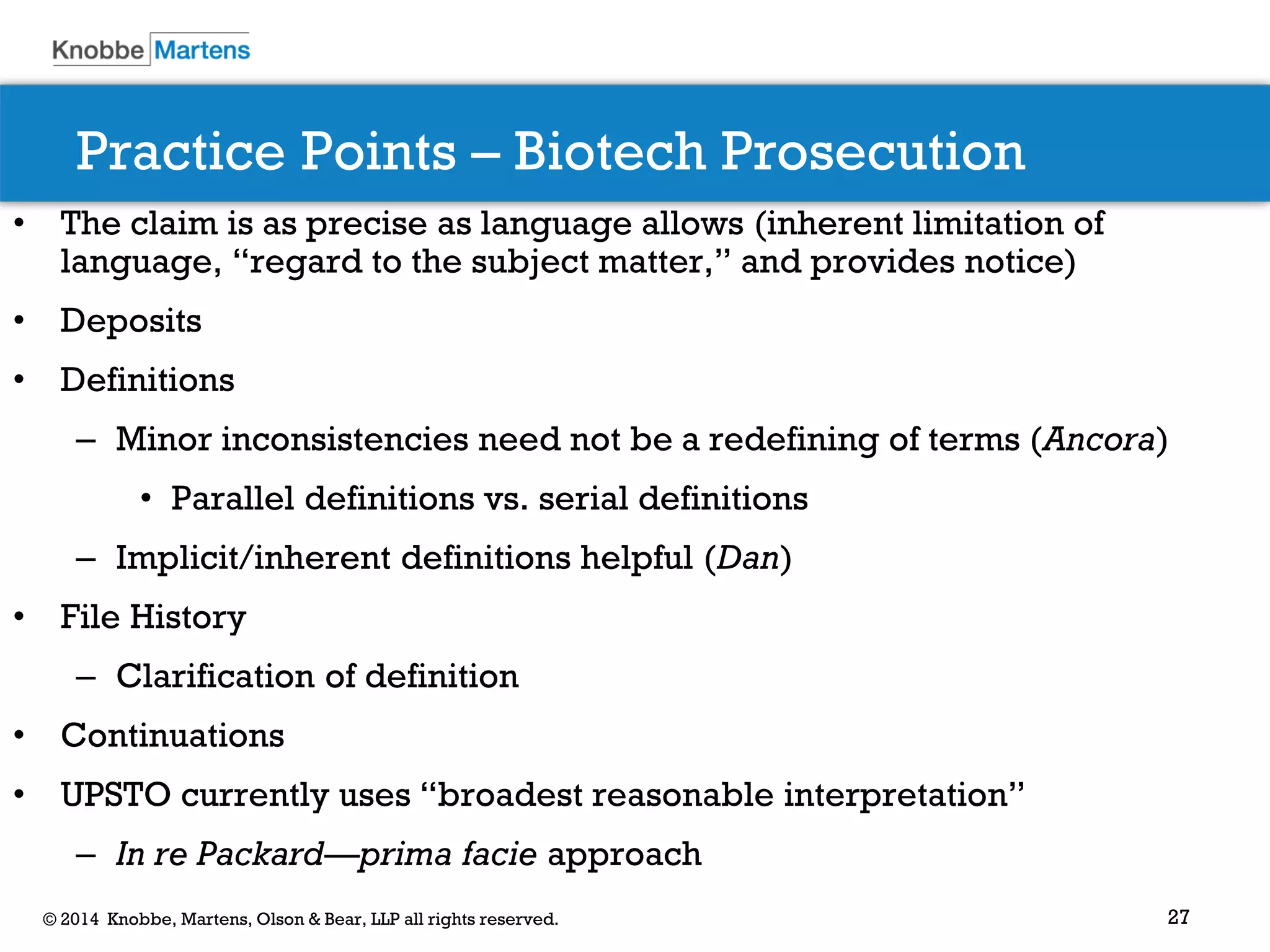27 
© 2014 Knobbe, Martens, Olson & Bear, LLP all rights reserved. 
Practice Points – Biotech Prosecution 
•The claim is as precise as language allows (inherent limitation of language, “regard to the subject matter,” and provides notice) 
•Deposits 
•Definitions 
–Minor inconsistencies need not be a redefining of terms (Ancora) 
•Parallel definitions vs. serial definitions 
–Implicit/inherent definitions helpful (Dan) 
•File History 
–Clarification of definition 
•Continuations 
•UPSTO currently uses “broadest reasonable interpretation” 
–In re Packard—prima facie approach 
 