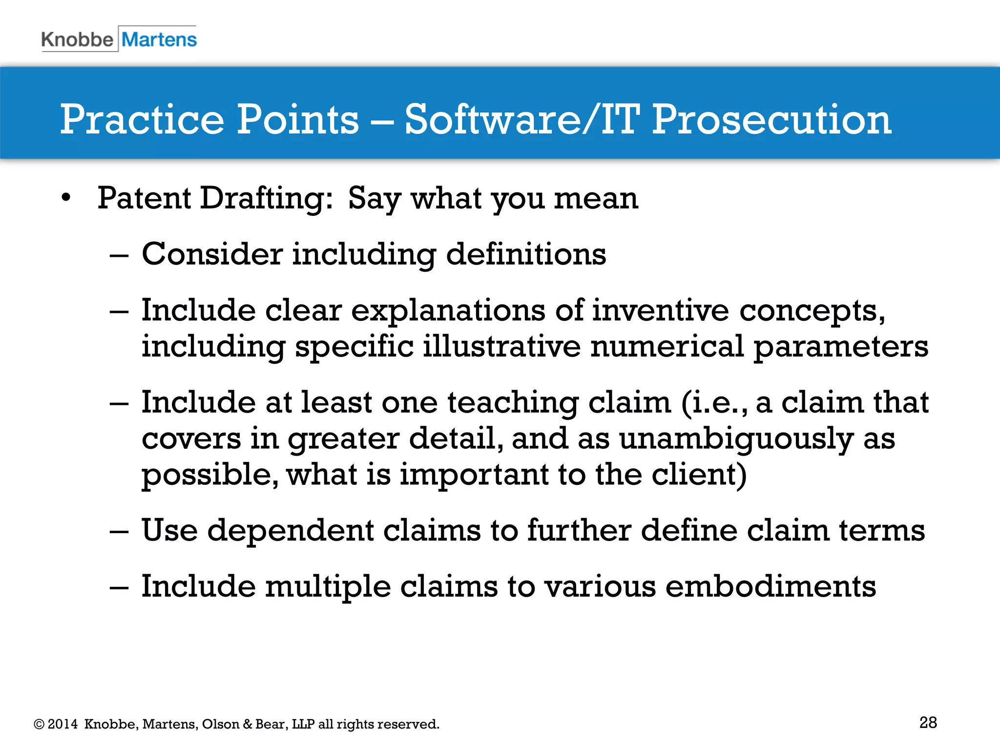 28 
© 2014 Knobbe, Martens, Olson & Bear, LLP all rights reserved. 
Practice Points – Software/IT Prosecution 
•Patent Drafting: Say what you mean 
–Consider including definitions 
–Include clear explanations of inventive concepts, including specific illustrative numerical parameters 
–Include at least one teaching claim (i.e., a claim that covers in greater detail, and as unambiguously as possible, what is important to the client) 
–Use dependent claims to further define claim terms 
–Include multiple claims to various embodiments 
 