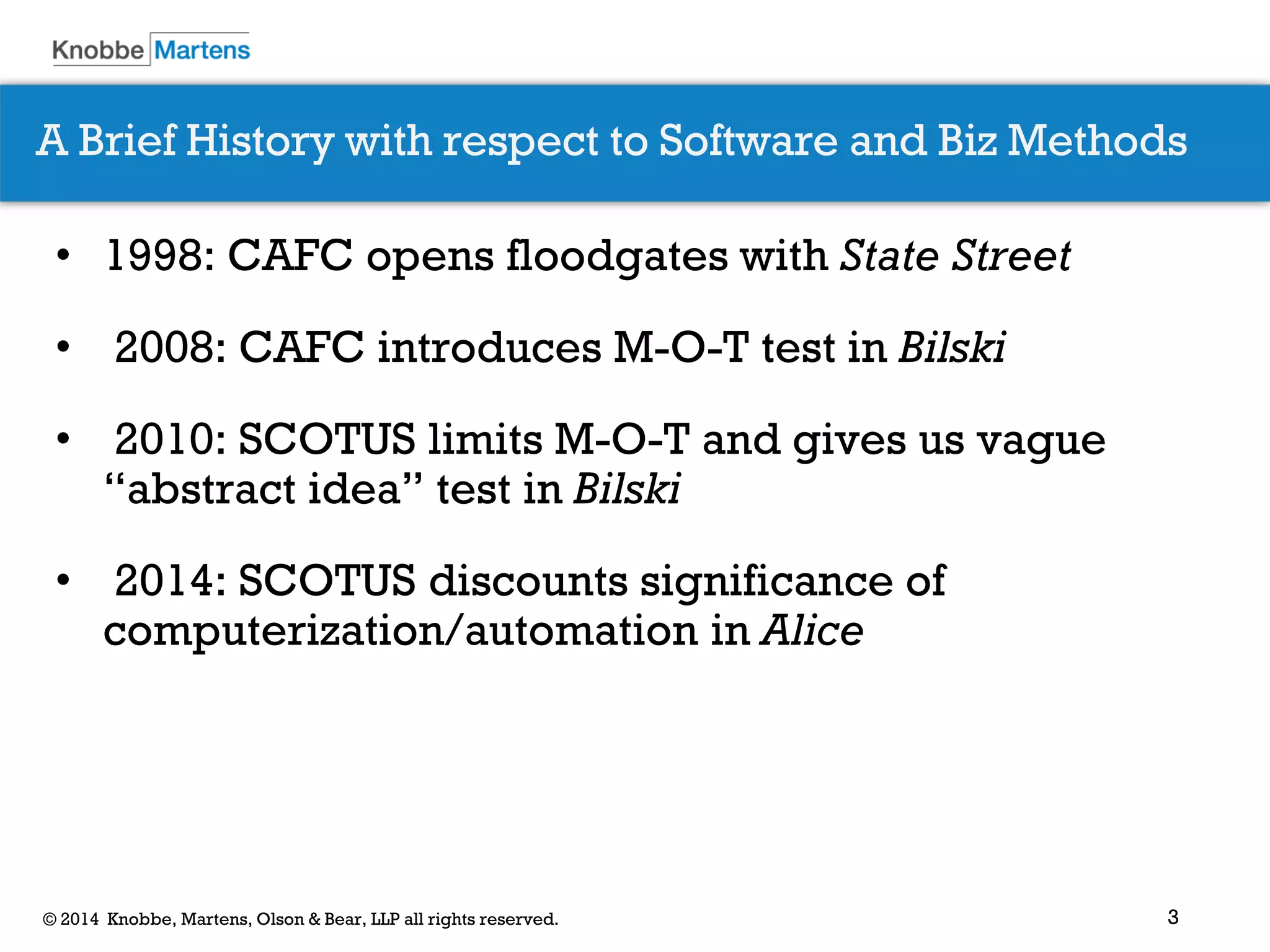 3 
© 2014 Knobbe, Martens, Olson & Bear, LLP all rights reserved. 
•1998: CAFC opens floodgates with State Street 
• 2008: CAFC introduces M-O-T test in Bilski 
• 2010: SCOTUS limits M-O-T and gives us vague “abstract idea” test in Bilski 
• 2014: SCOTUS discounts significance of computerization/automation in Alice 
A Brief History with respect to Software and Biz Methods  