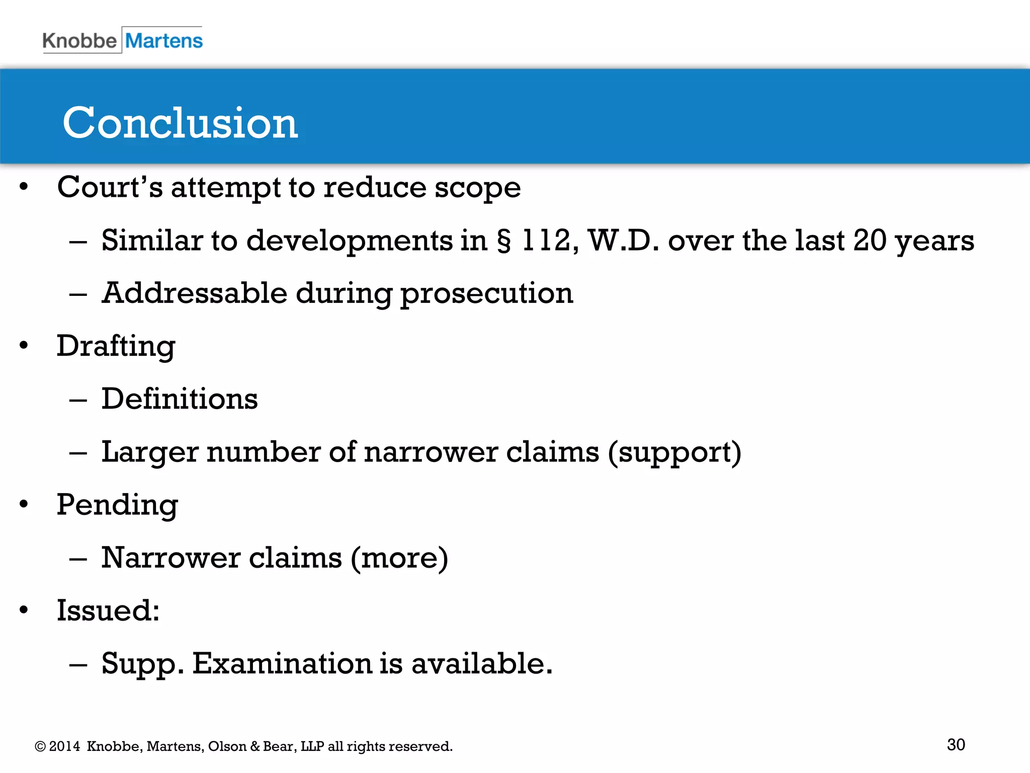 30 
© 2014 Knobbe, Martens, Olson & Bear, LLP all rights reserved. 
Conclusion 
•Court’s attempt to reduce scope 
–Similar to developments in§112, W.D. over the last 20 years 
–Addressable during prosecution 
•Drafting 
–Definitions 
–Larger number of narrower claims (support) 
•Pending 
–Narrower claims (more) 
•Issued: 
–Supp. Examination is available.  