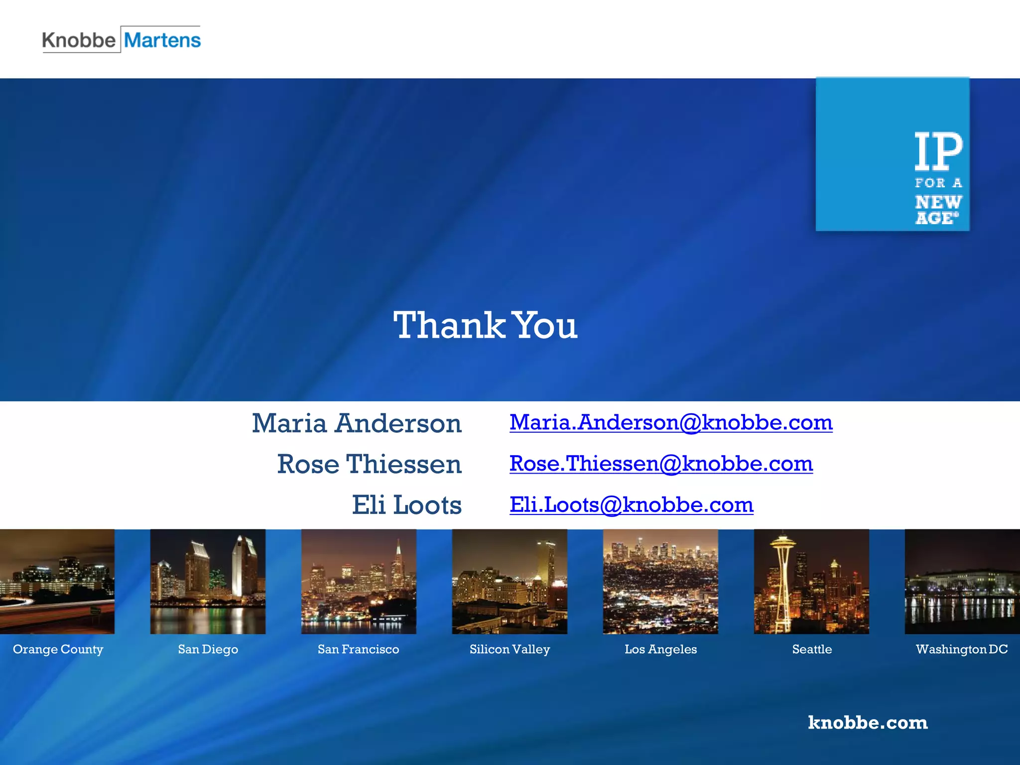 knobbe.com 
Orange County 
San Diego 
San Francisco 
Silicon Valley 
Los Angeles 
Seattle 
Washington DC 
Maria.Anderson@knobbe.com 
Rose.Thiessen@knobbe.com 
Eli.Loots@knobbe.com 
Maria Anderson 
Rose Thiessen 
Eli Loots 
Thank You 