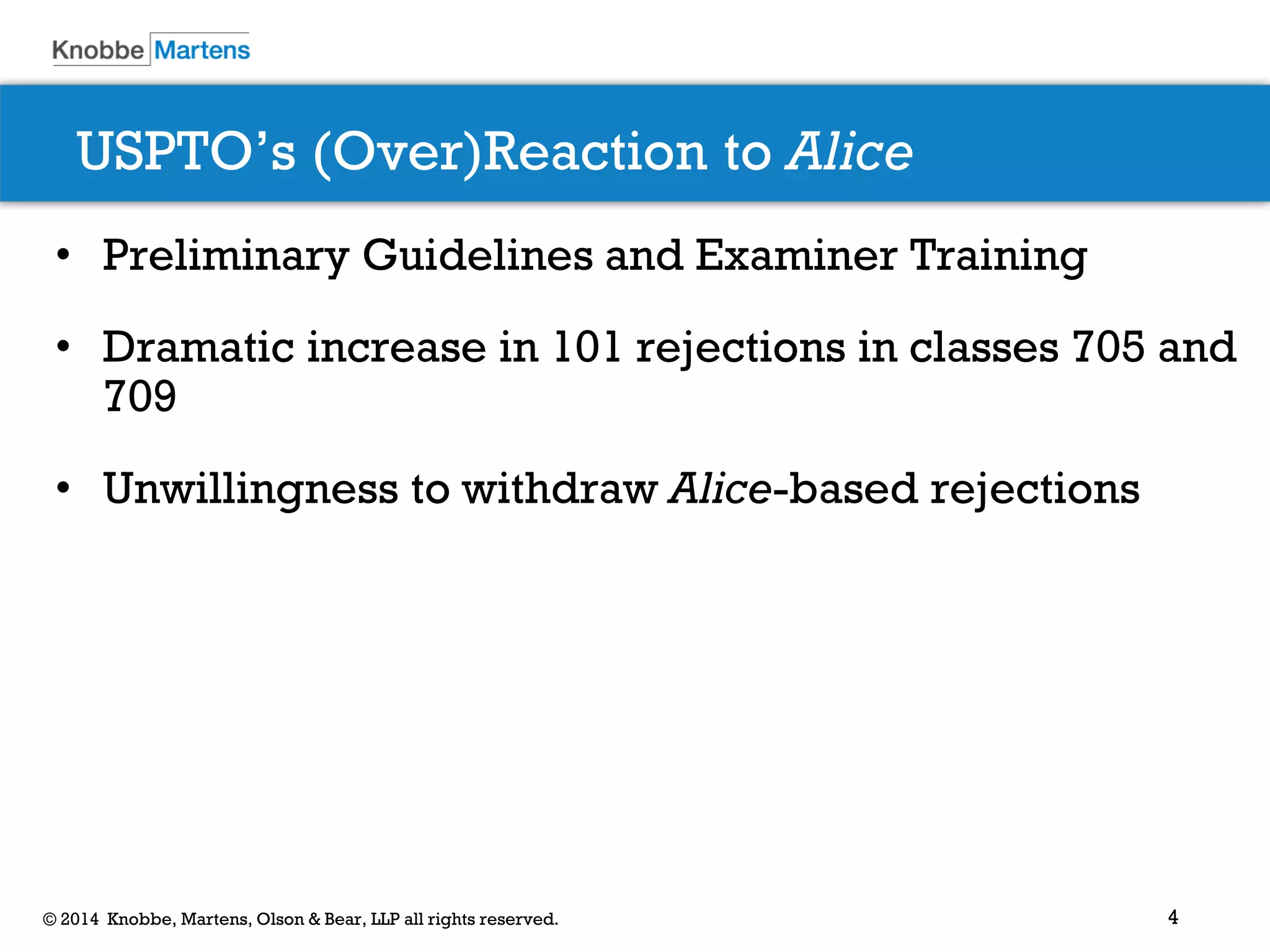 4 
© 2014 Knobbe, Martens, Olson & Bear, LLP all rights reserved. 
USPTO’s (Over)Reaction to Alice 
•Preliminary Guidelines and Examiner Training 
•Dramatic increase in 101 rejections in classes 705 and 709 
•Unwillingness to withdraw Alice-based rejections  