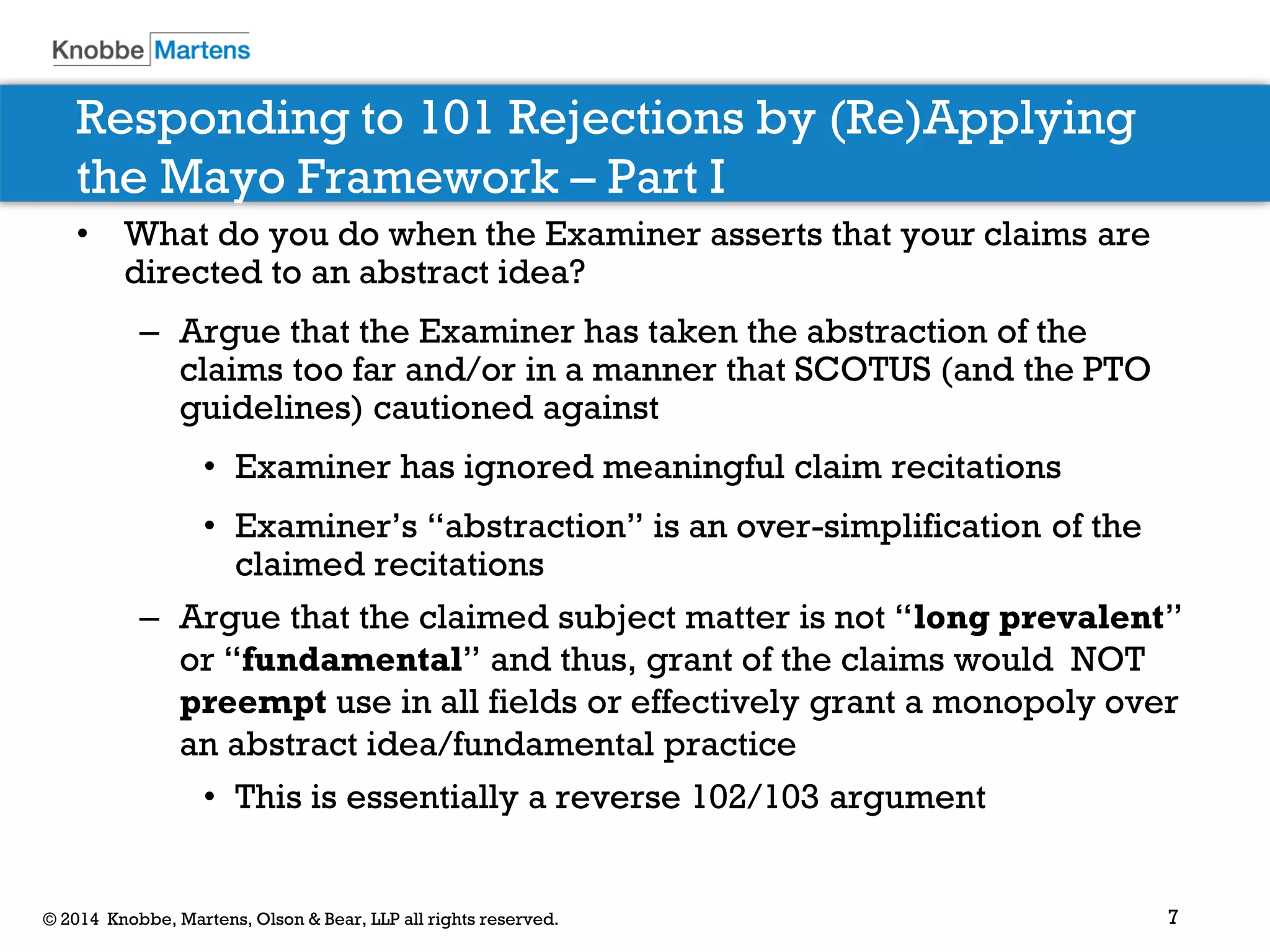7 
© 2014 Knobbe, Martens, Olson & Bear, LLP all rights reserved. 
Responding to 101 Rejections by (Re)Applying the Mayo Framework – Part I 
•What do you do when the Examiner asserts that your claims are directed to an abstract idea? 
–Argue that the Examiner has taken the abstraction of the claims too far and/or in a manner that SCOTUS (and the PTO guidelines) cautioned against 
•Examiner has ignored meaningful claim recitations 
•Examiner’s “abstraction” is an over-simplification of the claimed recitations 
–Argue that the claimed subject matter is not “long prevalent” or “fundamental” and thus, grant of the claims would NOT preempt use in all fields or effectively grant a monopoly over an abstract idea/fundamental practice 
•This is essentially a reverse 102/103 argument  