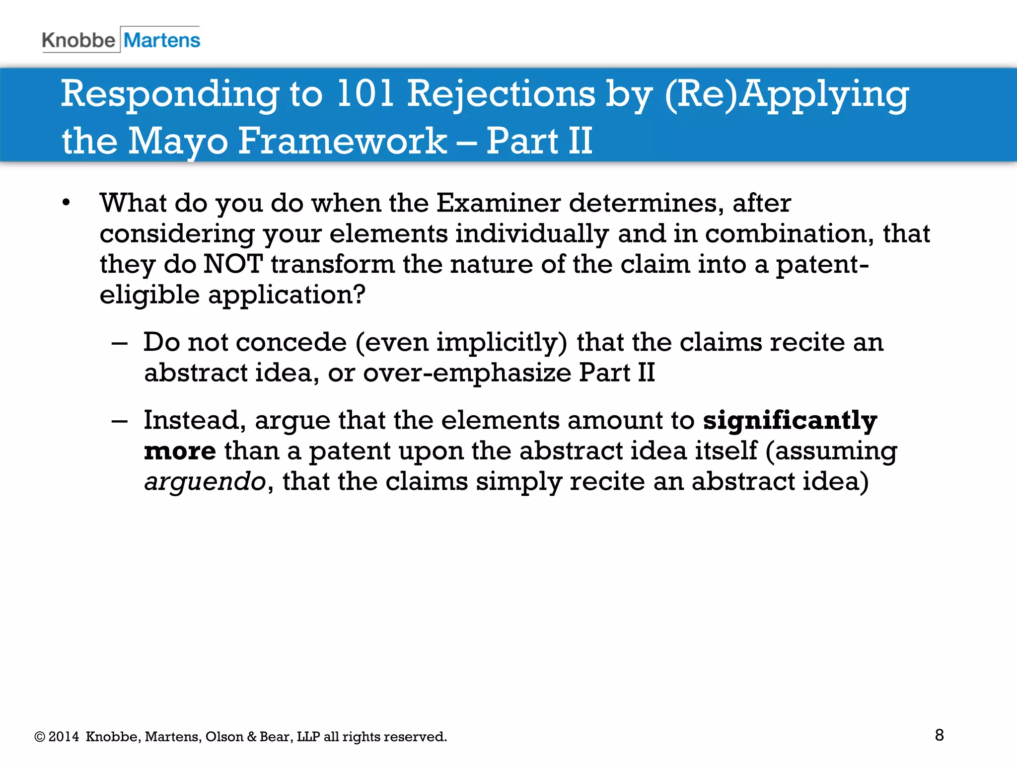 8 
© 2014 Knobbe, Martens, Olson & Bear, LLP all rights reserved. 
Responding to 101 Rejections by (Re)Applying the Mayo Framework – Part II 
•What do you do when the Examiner determines, after considering your elements individually and in combination, that they do NOT transform the nature of the claim into a patent- eligible application? 
–Do not concede (even implicitly) that the claims recite an abstract idea, or over-emphasize Part II 
–Instead, argue that the elements amount to significantly more than a patent upon the abstract idea itself (assuming arguendo, that the claims simply recite an abstract idea)  
