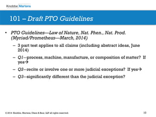 10 
© 2014 Knobbe, Martens, Olson & Bear, LLP all rights reserved. 
101 – Draft PTO Guidelines 
•PTO Guidelines—Law of Nature, Nat. Phen., Nat. Prod. (Myriad/Prometheus—March, 2014) 
–3 part test applies to all claims (including abstract ideas, June 2014) 
–Q1--process, machine, manufacture, or composition of matter? If yes 
–Q2--recite or involve one or more judicial exceptions? If yes 
–Q3--significantly different than the judicial exception?  